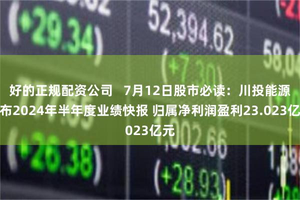 好的正规配资公司   7月12日股市必读：川投能源发布2024年半年度业绩快报 归属净利润盈利23.023亿元