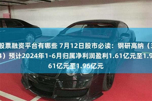 股票融资平台有哪些 7月12日股市必读：钢研高纳（300034）预计2024年1-6月归属净利润盈利1.61亿元至1.96亿元