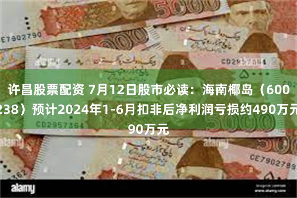 许昌股票配资 7月12日股市必读：海南椰岛（600238）预计2024年1-6月扣非后净利润亏损约490万元