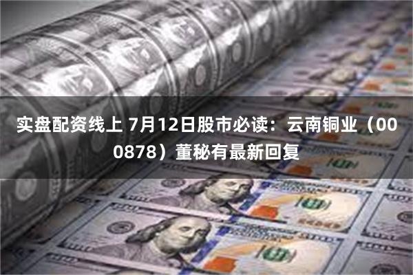 实盘配资线上 7月12日股市必读：云南铜业（000878）董秘有最新回复