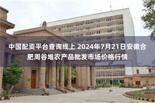 中国配资平台查询线上 2024年7月21日安徽合肥周谷堆农产品批发市场价格行情