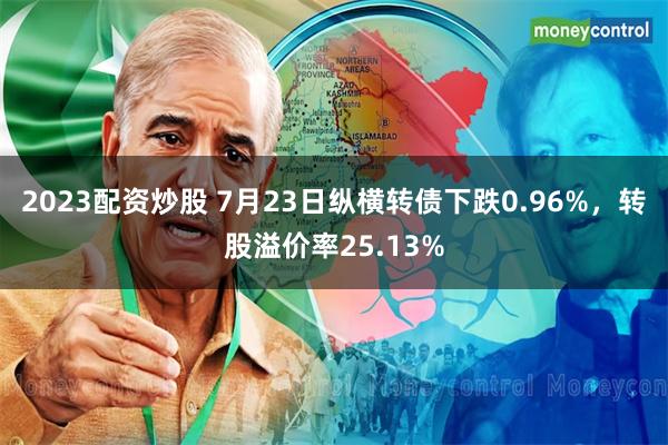 2023配资炒股 7月23日纵横转债下跌0.96%，转股溢价率25.13%