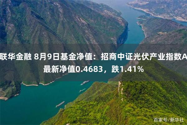 联华金融 8月9日基金净值：招商中证光伏产业指数A最新净值0.4683，跌1.41%