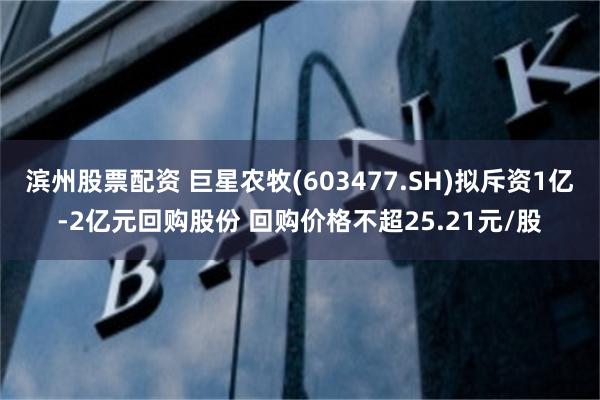 滨州股票配资 巨星农牧(603477.SH)拟斥资1亿-2亿元回购股份 回购价格不超25.21元/股