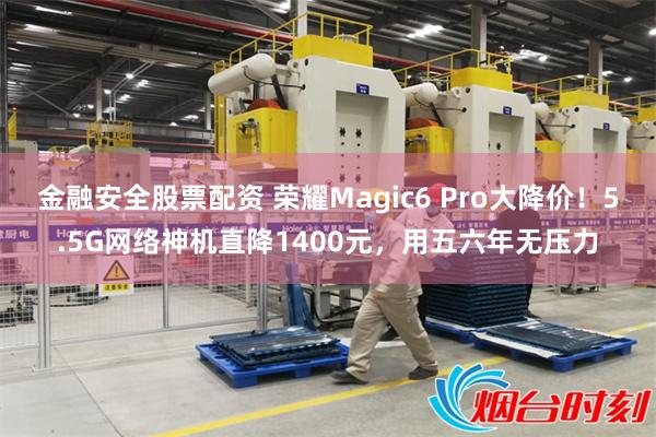 金融安全股票配资 荣耀Magic6 Pro大降价！5.5G网络神机直降1400元，用五六年无压力