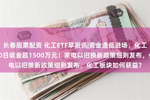 长春股票配资 化工ETF早资讯|资金逢低进场，化工ETF（516020）10日吸金超1500万元！家电以旧换新政策细则发布，化工板块如何获益？