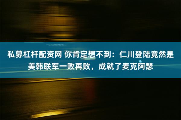 私募杠杆配资网 你肯定想不到：仁川登陆竟然是美韩联军一败再败，成就了麦克阿瑟