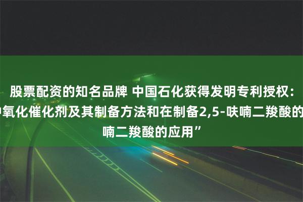 股票配资的知名品牌 中国石化获得发明专利授权：“一种氧化催化剂及其制备方法和在制备2,5-呋喃二羧酸的应用”