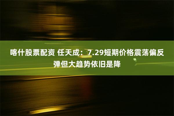 喀什股票配资 任天成：7.29短期价格震荡偏反弹但大趋势依旧是降