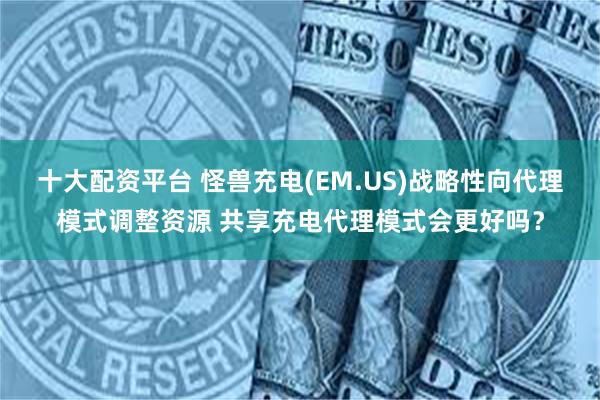 十大配资平台 怪兽充电(EM.US)战略性向代理模式调整资源 共享充电代理模式会更好吗？