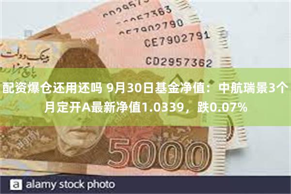 配资爆仓还用还吗 9月30日基金净值：中航瑞景3个月定开A最新净值1.0339，跌0.07%