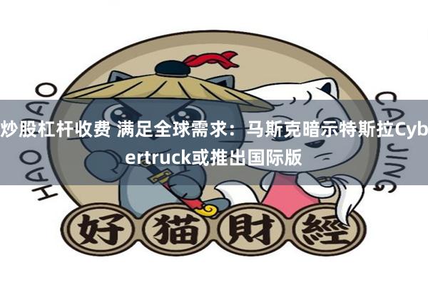 炒股杠杆收费 满足全球需求：马斯克暗示特斯拉Cybertruck或推出国际版