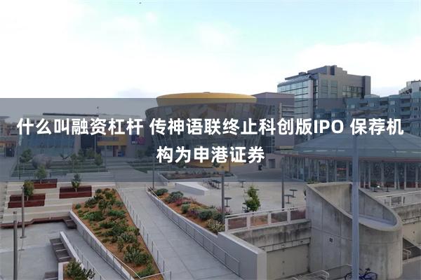 什么叫融资杠杆 传神语联终止科创版IPO 保荐机构为申港证券