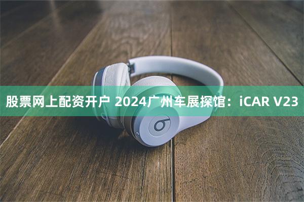 股票网上配资开户 2024广州车展探馆：iCAR V23