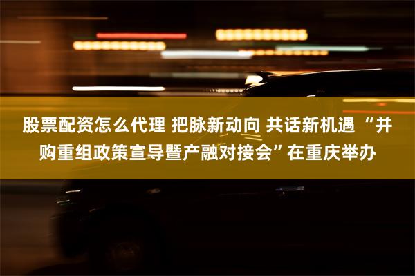 股票配资怎么代理 把脉新动向 共话新机遇 “并购重组政策宣导暨产融对接会”在重庆举办