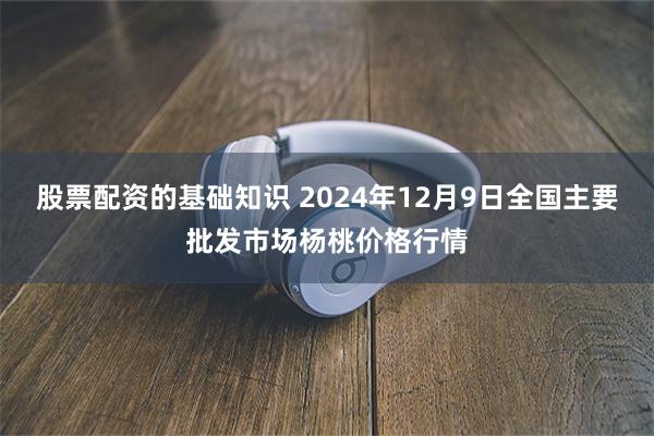 股票配资的基础知识 2024年12月9日全国主要批发市场杨桃价格行情