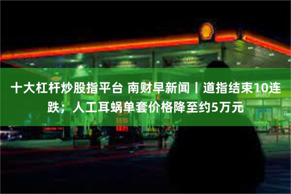 十大杠杆炒股指平台 南财早新闻丨道指结束10连跌；人工耳蜗单套价格降至约5万元