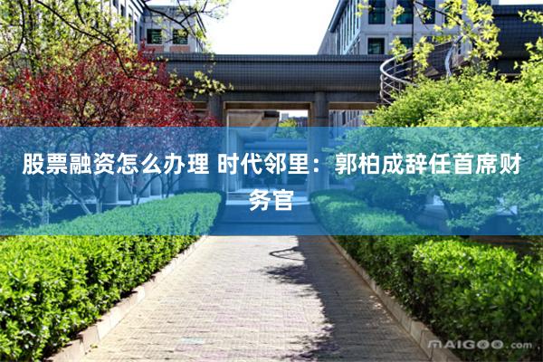 股票融资怎么办理 时代邻里：郭柏成辞任首席财务官