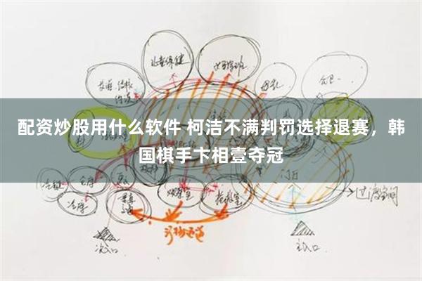 配资炒股用什么软件 柯洁不满判罚选择退赛，韩国棋手卞相壹夺冠