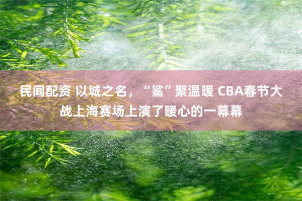 民间配资 以城之名，“鲨”聚温暖 CBA春节大战上海赛场上演了暖心的一幕幕