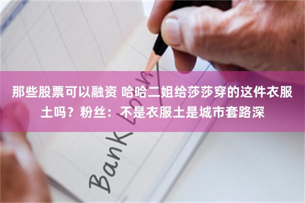 那些股票可以融资 哈哈二姐给莎莎穿的这件衣服土吗？粉丝：不是衣服土是城市套路深