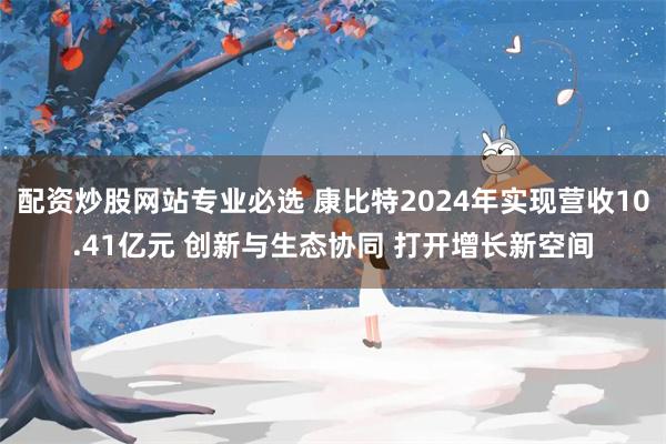 配资炒股网站专业必选 康比特2024年实现营收10.41亿元 创新与生态协同 打开增长新空间