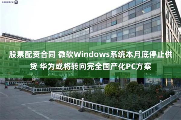 股票配资合同 微软Windows系统本月底停止供货 华为或将转向完全国产化PC方案